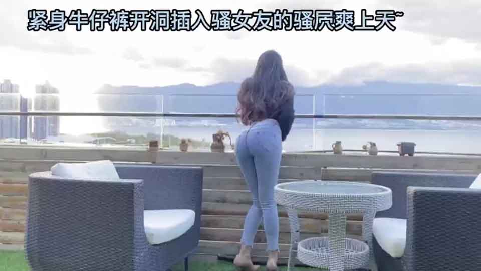 紧身牛仔裤开洞插入骚女友的骚屄爽上天~